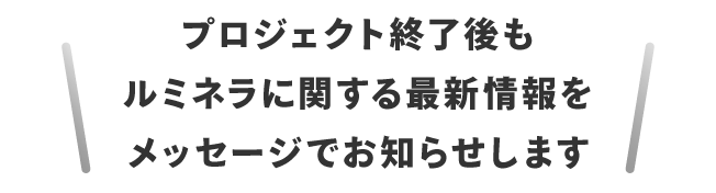 プロジェクト終了後もルミネラに関する最新情報をメッセージでお知らせします